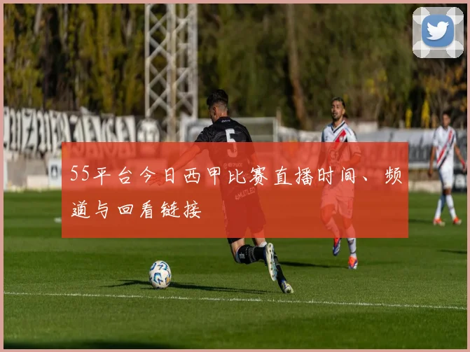 55平台今日西甲比赛直播时间、频道与回看链接